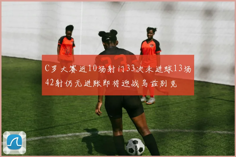 C罗大赛近10场射门33次未进球13场42射仍无进账即将迎战乌兹别克