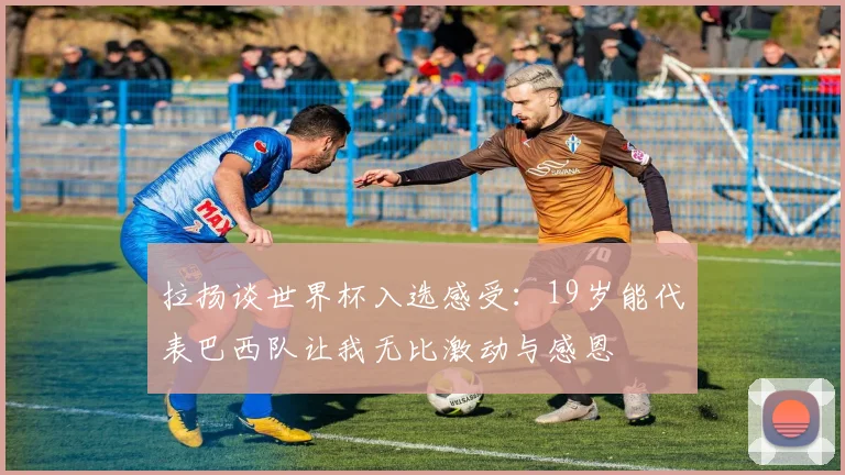 拉扬谈世界杯入选感受：19岁能代表巴西队让我无比激动与感恩