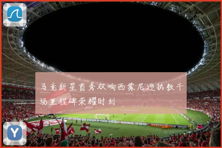 马竞新星首秀双响西蒙尼迎执教千场里程碑荣耀时刻