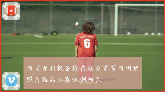 内马尔积极备战首战分享室内训练照片距离比赛仅剩两天