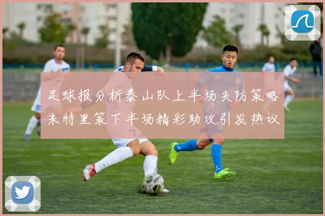 足球报分析泰山队上半场夹防策略米特里策下半场精彩助攻引发热议