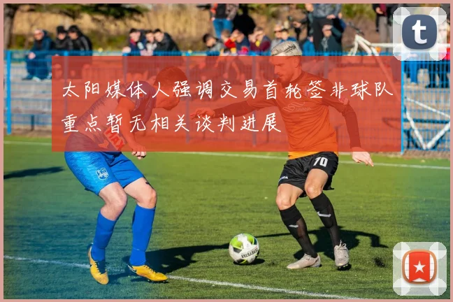 太阳媒体人强调交易首轮签非球队重点暂无相关谈判进展