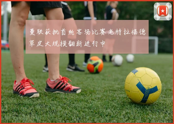 曼联获批首轮客场比赛老特拉福德草皮大规模翻新进行中
