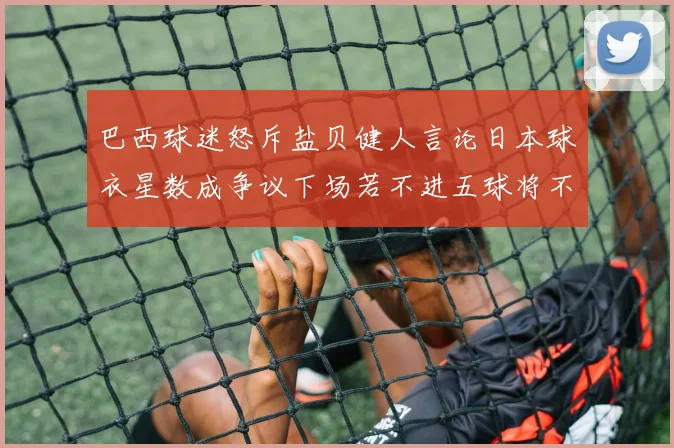 巴西球迷怒斥盐贝健人言论日本球衣星数成争议下场若不进五球将不庆祝