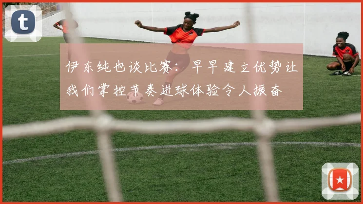 伊东纯也谈比赛：早早建立优势让我们掌控节奏进球体验令人振奋