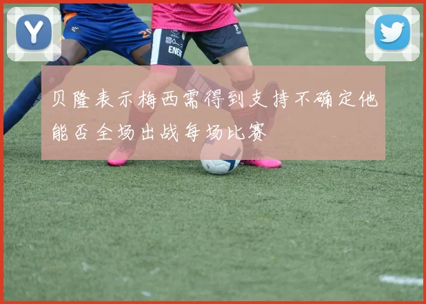 贝隆表示梅西需得到支持不确定他能否全场出战每场比赛